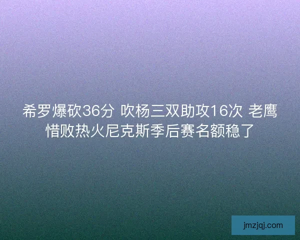 希罗爆砍36分 吹杨三双助攻16次 老鹰惜败热火尼克斯季后赛名额稳了