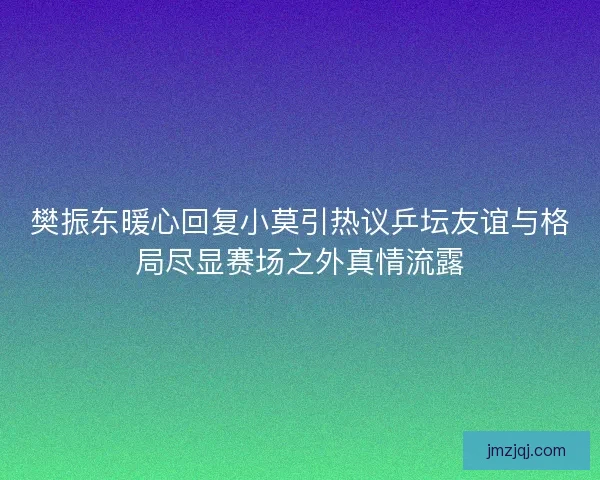 樊振东暖心回复小莫引热议乒坛友谊与格局尽显赛场之外真情流露 樊振东暖心回复小莫引热议乒坛友谊与格局尽显赛场之外真情流露