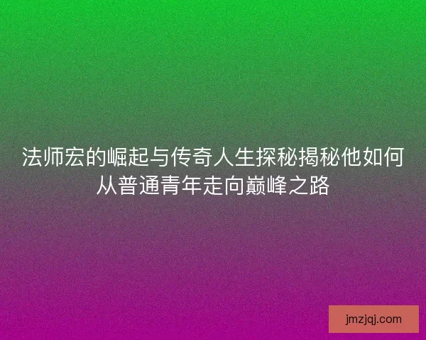 法师宏的崛起与传奇人生探秘揭秘他如何从普通青年走向巅峰之路