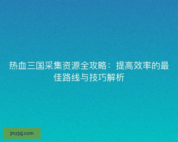 热血三国采集资源全攻略：提高效率的最佳路线与技巧解析