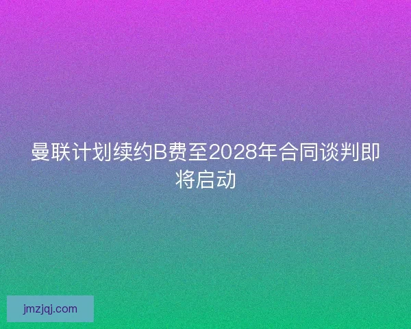 曼联计划续约B费至2028年合同谈判即将启动