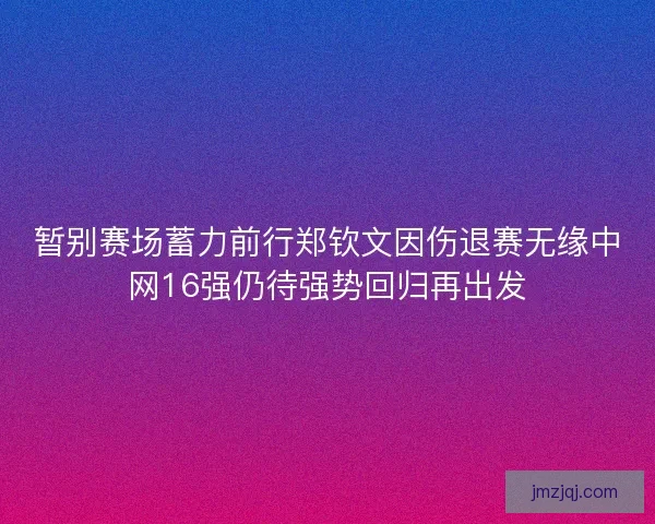 暂别赛场蓄力前行郑钦文因伤退赛无缘中网16强仍待强势回归再出发